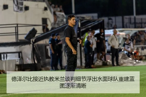 德泽尔比接近执教米兰谈判细节浮出水面球队重建蓝图逐渐清晰